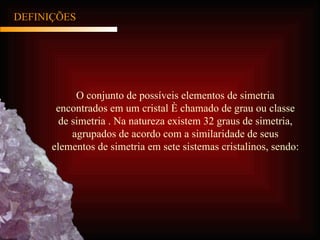 DEFINIÇÕES O conjunto de possíveis elementos de simetria encontrados em um cristal é chamado de grau ou classe de simetria . Na natureza existem 32 graus de simetria, agrupados de acordo com a similaridade de seus elementos de simetria em sete sistemas cristalinos, sendo: 