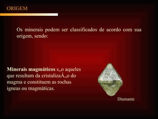 ORIGEM Os minerais podem ser classificados de acordo com sua origem, sendo: Minerais magmáticos  são aqueles que resultam da cristalização do magma e constituem as rochas ígneas ou magmáticas.  Diamante 