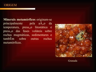 ORIGEM Minerais metamórficos  originam-se principalmente  pela ação da temperatura, pressão litostática e pressão das fases voláteis sobre rochas magmáticas, sedimentares e também sobre outras rochas metamórficas. Granada 