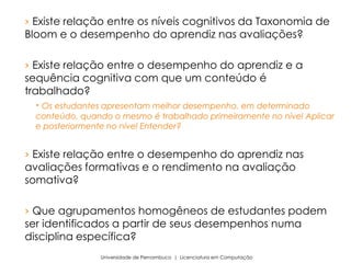 › Existe relação entre os níveis cognitivos da Taxonomia de
Bloom e o desempenho do aprendiz nas avaliações?
› Existe relação entre o desempenho do aprendiz e a
sequência cognitiva com que um conteúdo é
trabalhado?
 Os estudantes apresentam melhor desempenho, em determinado
conteúdo, quando o mesmo é trabalhado primeiramente no nível Aplicar
e posteriormente no nível Entender?
› Existe relação entre o desempenho do aprendiz nas
avaliações formativas e o rendimento na avaliação
somativa?
› Que agrupamentos homogêneos de estudantes podem
ser identificados a partir de seus desempenhos numa
disciplina específica?
Universidade de Pernambuco | Licenciatura em Computação
 