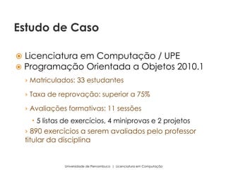  Licenciatura em Computação / UPE
 Programação Orientada a Objetos 2010.1
› Matriculados: 33 estudantes
› Taxa de reprovação: superior a 75%
› Avaliações formativas: 11 sessões
 5 listas de exercícios, 4 miniprovas e 2 projetos
› 890 exercícios a serem avaliados pelo professor
titular da disciplina
Universidade de Pernambuco | Licenciatura em Computação
Estudo de Caso
 