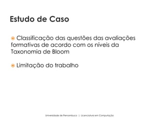  Classificação das questões das avaliações
formativas de acordo com os níveis da
Taxonomia de Bloom
 Limitação do trabalho
Universidade de Pernambuco | Licenciatura em Computação
Estudo de Caso
 