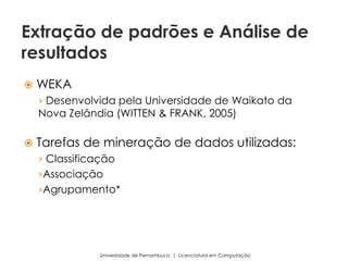  WEKA
› Desenvolvida pela Universidade de Waikato da
Nova Zelândia (WITTEN & FRANK, 2005)
 Tarefas de mineração de dados utilizadas:
› Classificação
›Associação
›Agrupamento*
Universidade de Pernambuco | Licenciatura em Computação
Extração de padrões e Análise de
resultados
 