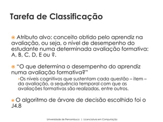  Atributo alvo: conceito obtido pelo aprendiz na
avaliação, ou seja, o nível de desempenho do
estudante numa determinada avaliação formativa:
A, B, C, D, E ou ?.
 “O que determina o desempenho do aprendiz
numa avaliação formativa?”
›Os níveis cognitivos que sustentam cada questão – item –
da avaliação, a sequência temporal com que as
avaliações formativas são realizadas, entre outros.
 O algoritmo de árvore de decisão escolhido foi o
J4.8
Universidade de Pernambuco | Licenciatura em Computação
Tarefa de Classificação
 