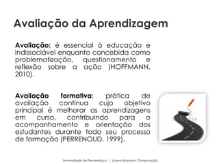 Avaliação: é essencial à educação e
indissociável enquanto concebida como
problematização, questionamento e
reflexão sobre a ação (HOFFMANN,
2010).
Avaliação formativa: prática de
avaliação contínua cujo objetivo
principal é melhorar as aprendizagens
em curso, contribuindo para o
acompanhamento e orientação dos
estudantes durante todo seu processo
de formação (PERRENOUD, 1999).
Universidade de Pernambuco | Licenciatura em Computação
Avaliação da Aprendizagem
 