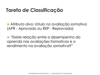  Atributo alvo: rótulo na avaliação somativa
(APR - Aprovado ou REP - Reprovado)
 “Existe relação entre o desempenho do
aprendiz nas avaliações formativas e o
rendimento na avaliação somativa?”
Universidade de Pernambuco | Licenciatura em Computação
Tarefa de Classificação
 
