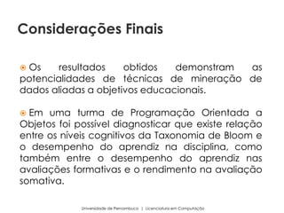  Os resultados obtidos demonstram as
potencialidades de técnicas de mineração de
dados aliadas a objetivos educacionais.
 Em uma turma de Programação Orientada a
Objetos foi possível diagnosticar que existe relação
entre os níveis cognitivos da Taxonomia de Bloom e
o desempenho do aprendiz na disciplina, como
também entre o desempenho do aprendiz nas
avaliações formativas e o rendimento na avaliação
somativa.
Universidade de Pernambuco | Licenciatura em Computação
Considerações Finais
 
