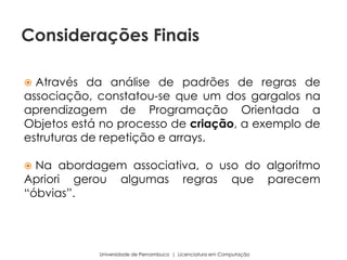 Através da análise de padrões de regras de
associação, constatou-se que um dos gargalos na
aprendizagem de Programação Orientada a
Objetos está no processo de criação, a exemplo de
estruturas de repetição e arrays.
 Na abordagem associativa, o uso do algoritmo
Apriori gerou algumas regras que parecem
“óbvias”.
Universidade de Pernambuco | Licenciatura em Computação
Considerações Finais
 