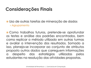  Uso de outras tarefas de mineração de dados
› Agrupamento
 Como trabalhos futuros, pretende-se aprofundar
os testes e análise dos padrões encontrados, bem
como replicar o método utilizado em outras turmas
e avaliar a intervenção dos resultados. Somado a
isso, planeja-se incorporar ao conjunto de atributos
proposto outros dados que carreguem informações
a despeito das estratégias utilizadas pelos
estudantes na resolução das atividades propostas.
Universidade de Pernambuco | Licenciatura em Computação
Considerações Finais
 