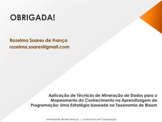 Universidade de Pernambuco | Licenciatura em Computação
Aplicação de Técnicas de Mineração de Dados para o
Mapeamento do Conhecimento na Aprendizagem de
Programação: Uma Estratégia baseada na Taxonomia de Bloom
Rozelma Soares de França
rozelma.soares@gmail.com
OBRIGADA!
 