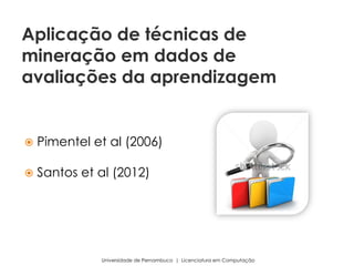  Pimentel et al (2006)
 Santos et al (2012)
Universidade de Pernambuco | Licenciatura em Computação
Aplicação de técnicas de
mineração em dados de
avaliações da aprendizagem
 