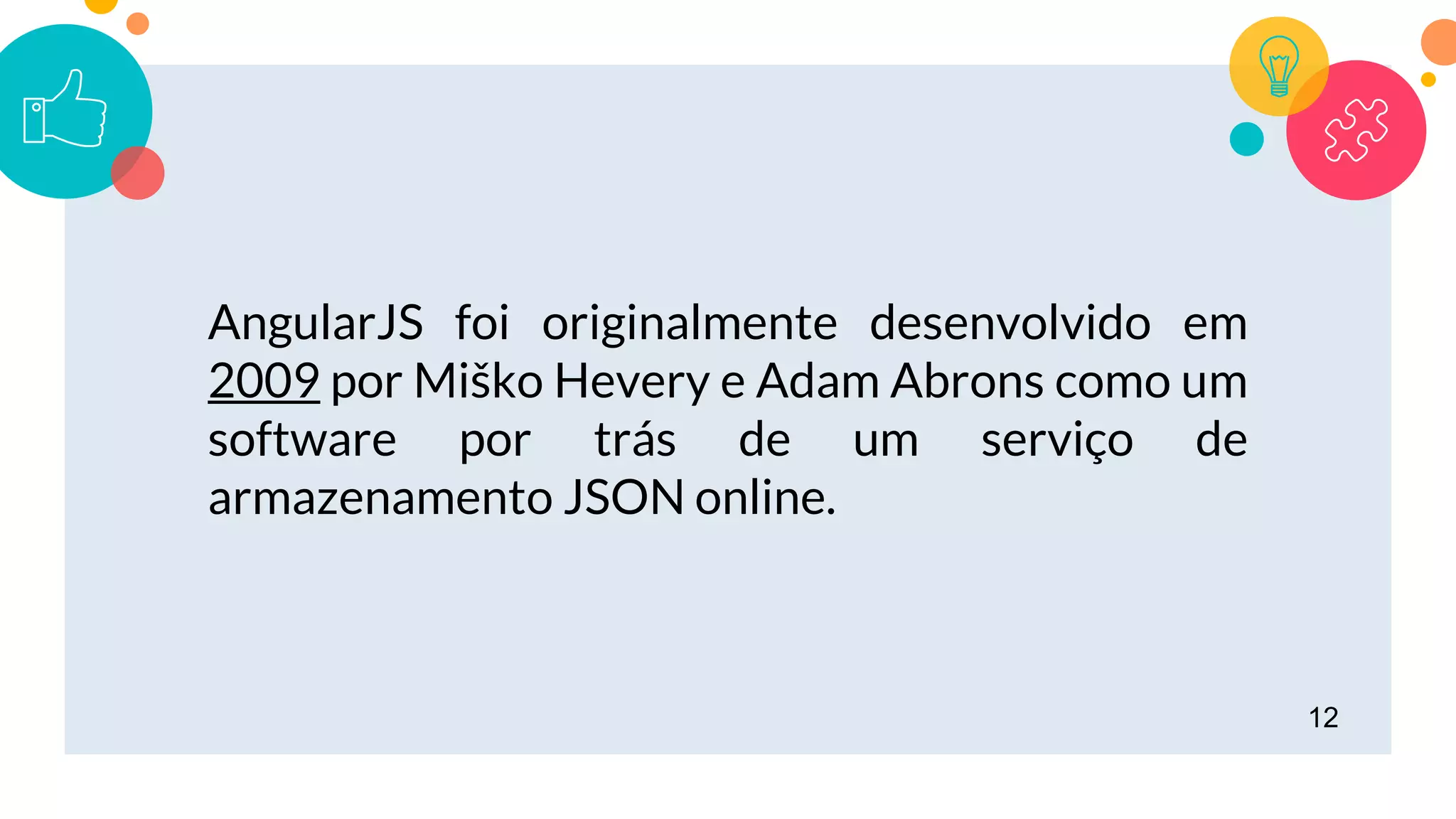 12
AngularJS foi originalmente desenvolvido em
2009 por Miško Hevery e Adam Abrons como um
software por trás de um serviço de
armazenamento JSON online.