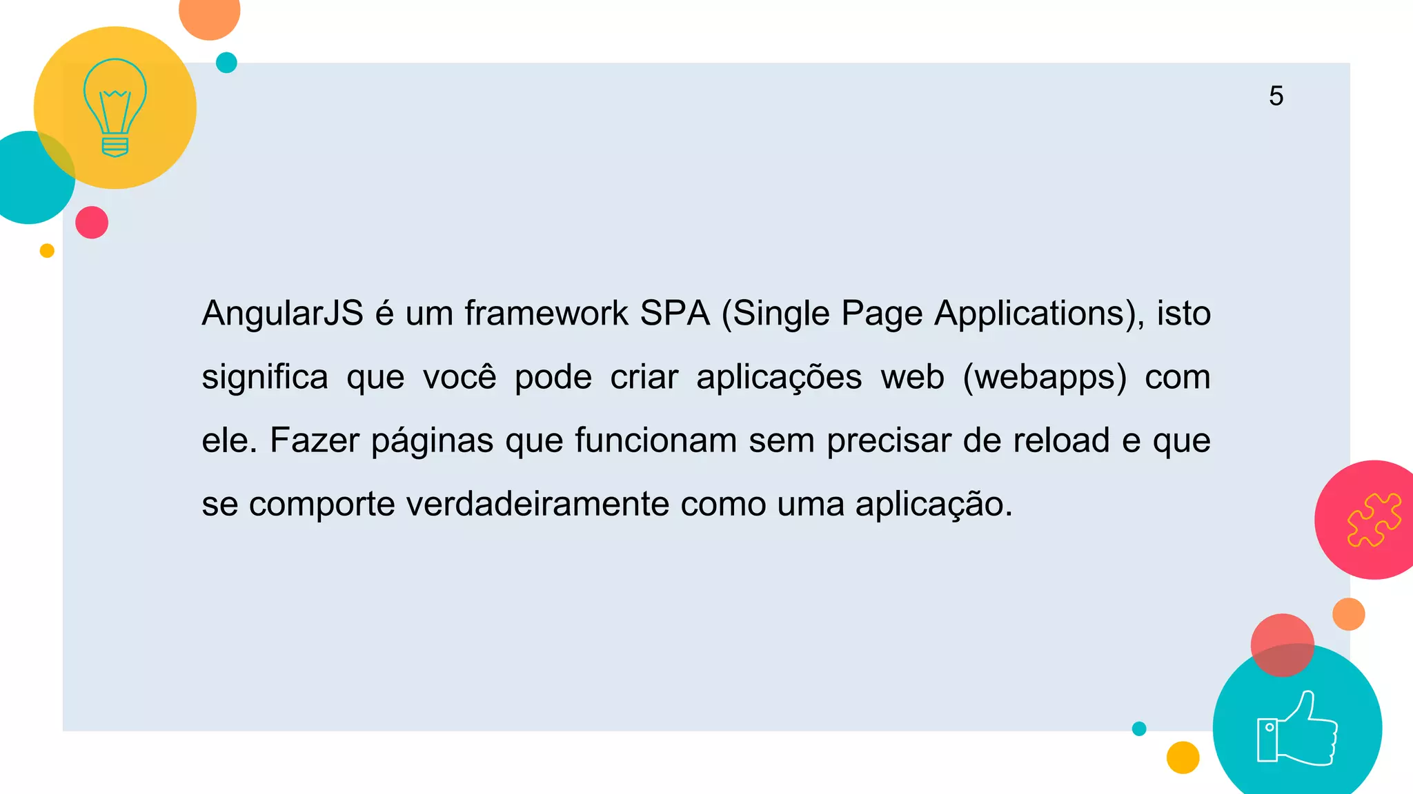 5
AngularJS é um framework SPA (Single Page Applications), isto
significa que você pode criar aplicações web (webapps) com
ele. Fazer páginas que funcionam sem precisar de reload e que
se comporte verdadeiramente como uma aplicação.