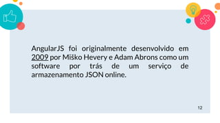 12
AngularJS foi originalmente desenvolvido em
2009 por Miško Hevery e Adam Abrons como um
software por trás de um serviço de
armazenamento JSON online.
 