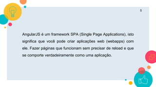 5
AngularJS é um framework SPA (Single Page Applications), isto
significa que você pode criar aplicações web (webapps) com
ele. Fazer páginas que funcionam sem precisar de reload e que
se comporte verdadeiramente como uma aplicação.
 