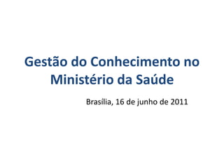 Gestão do Conhecimento no
    Ministério da Saúde
        Brasília, 16 de junho de 2011
 