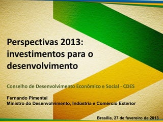 Perspectivas 2013:
investimentos para o
desenvolvimento
Conselho de Desenvolvimento Econômico e Social - CDES

Fernando Pimentel
Ministro do Desenvolvimento, Indústria e Comércio Exterior


                                        Brasília, 27 de fevereiro de 2013
 