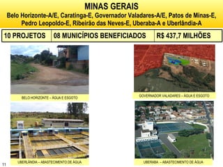 MINAS GERAIS Belo Horizonte-A/E, Caratinga-E, Governador Valadares-A/E, Patos de Minas-E, Pedro Leopoldo-E, Ribeirão das Neves-E, Uberaba-A e Uberlândia-A BELO HORIZONTE – ÁGUA E ESGOTO GOVERNADOR VALADARES – ÁGUA E ESGOTO UBERLÂNDIA – ABASTECIMENTO DE ÁGUA UBERABA  – ABASTECIMENTO DE ÁGUA 10 PROJETOS 08 MUNICÍPIOS BENEFICIADOS R$ 437,7 MILHÕES 