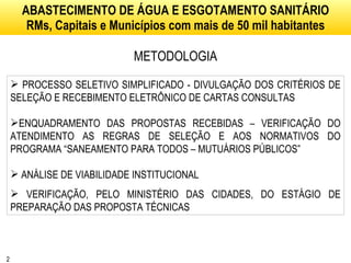 ABASTECIMENTO DE ÁGUA E ESGOTAMENTO SANITÁRIO RMs, Capitais e Municípios com mais de 50 mil habitantes METODOLOGIA PROCESSO SELETIVO SIMPLIFICADO - DIVULGAÇÃO DOS CRITÉRIOS DE SELEÇÃO E RECEBIMENTO ELETRÔNICO DE CARTAS CONSULTAS ENQUADRAMENTO DAS PROPOSTAS RECEBIDAS – VERIFICAÇÃO DO ATENDIMENTO AS REGRAS DE SELEÇÃO E AOS NORMATIVOS DO PROGRAMA “SANEAMENTO PARA TODOS – MUTUÁRIOS PÚBLICOS” ANÁLISE DE VIABILIDADE INSTITUCIONAL  VERIFICAÇÃO, PELO MINISTÉRIO DAS CIDADES, DO ESTÁGIO DE PREPARAÇÃO DAS PROPOSTA TÉCNICAS 