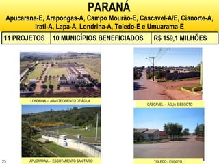 PARANÁ   Apucarana-E, Arapongas-A, Campo Mourão-E, Cascavel-A/E, Cianorte-A, Irati-A, Lapa-A, Londrina-A, Toledo-E e Umuarama-E LONDRINA –  ABASTECIMENTO DE ÁGUA CASCAVEL –  ÁGUA E ESGOTO APUCARANA –  ESGOTAMENTO SANITÁRIO TOLEDO - ESGOTO 11 PROJETOS 10 MUNICÍPIOS BENEFICIADOS R$ 159,1 MILHÕES 