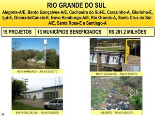 RIO GRANDE DO SUL   Alegrete-A/E, Bento Gonçalves-A/E, Cachoeira do Sul-E, Carazinho-A, Glorinha-E, Ijuí-E, Gramado/Canela-E, Novo Hamburgo-A/E, Rio Grande-A, Santa Cruz do Sul-A/E, Santa Rosa-E e Santiago-A NOVO HAMBURGO –  ÁGUA E ESGOTO BENTO GOLÇALVES –  ÁGUA E ESGOTO SANTA CRUZ DO SUL –  ÁGUA E ESGOTO ALEGRETE –  ÁGUA E ESGOTO 15 PROJETOS 13 MUNICÍPIOS BENEFICIADOS R$ 281,2 MILHÕES 
