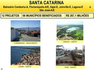 SANTA CATARINA   Balneário Camboriu-A, Florianópolis-A/E, Itajaí-E, Joinville-E, Laguna-E  e São José-A/E FLORIANÓPOLIS –  ÁGUA E ESGOTO JOINVILLE –  ESGOTO LAGUNA –  ESGOTO ITAJAÍ –  ESGOTO 12 PROJETOS 06 MUNICÍPIOS BENEFICIADOS R$ 267,1 MILHÕES 
