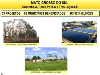 MATO GROSSO DO SUL   Corumbá-A, Ponta Porã-A e Três Lagoas-E TRÊS LAGOAS  –  ESGOTAMENTO SANITÁRIO CORUMBÁ  –  ABASTECIMENTO DE ÁGUA PONTA PORÃ  –  ABASTECIMENTO DE ÁGUA 03 PROJETOS 03 MUNICÍPIOS BENEFICIADOS R$ 37,3 MILHÕES 