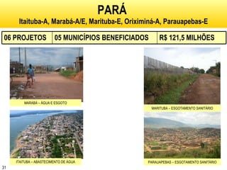 PARÁ   Itaituba-A, Marabá-A/E, Marituba-E, Oriximiná-A, Parauapebas-E MARABÁ – ÁGUA E ESGOTO MARITUBA – ESGOTAMENTO SANITÁRIO ITAITUBA – ABASTECIMENTO DE ÁGUA PARAUAPEBAS – ESGOTAMENTO SANITÁRIO 06 PROJETOS 05 MUNICÍPIOS BENEFICIADOS R$ 121,5 MILHÕES 