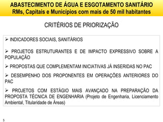 ABASTECIMENTO DE ÁGUA E ESGOTAMENTO SANITÁRIO RMs, Capitais e Municípios com mais de 50 mil habitantes CRITÉRIOS DE PRIORIZAÇÃO INDICADORES SOCIAIS, SANITÁRIOS PROJETOS ESTRUTURANTES E DE IMPACTO EXPRESSIVO SOBRE A POPULAÇÃO PROPOSTAS QUE COMPLEMENTAM INICIATIVAS JÁ INSERIDAS NO PAC DESEMPENHO DOS PROPONENTES EM OPERAÇÕES ANTERIORES DO PAC PROJETOS COM ESTÁGIO MAIS AVANÇADO NA PREPARAÇÃO DA PROPOSTA TÉCNICA DE ENGENHARIA (Projeto de Engenharia, Licenciamento Ambiental, Titularidade de Áreas) 