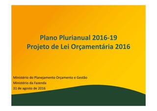 Plano Plurianual 2016‐19
Projeto de Lei Orçamentária 2016
Ministério do Planejamento Orçamento e Gestão
Ministério da Fazenda
31 de agosto de 2016
 