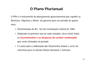 12
O PPA é o instrumento de planejamento governamental que espelha as
Diretrizes, Objetivos e Metas do governo para um período de quatro
anos:
• Determinação do Art. 165 da Constituição Federal de 1988
• Elaborado no primeiro ano de cada mandato, deve incluir todos
os investimentos e as despesas de caráter continuado
que serão efetuadas no período
• É a base para a elaboração dos Orçamentos Anuais e serve de
referência para os demais Planos Nacionais e Setoriais
O Plano Plurianual
 