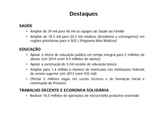 Destaques
SAÚDE
• Ampliar de 39 mil para 46 mil as equipes de Saúde da Família
• Ampliar de 18,2 mil para 20,3 mil médicos (brasileiros e estrangeiros) em
regiões prioritárias para o SUS ( Programa Mais Médicos)
EDUCAÇÃO
• Apoiar a oferta de educação pública em tempo integral para 5 milhões de
alunos (em 2014 eram 4,4 milhões de alunos)
• Apoiar a construção de 3 mil escolas de educação básica
• Ampliar para 1,4 milhão o número de matrículas nas instituições federais
de ensino superior (em 2013 eram 932 mil)
• Ofertar 5 milhões vagas em cursos técnicos e de formação inicial e
continuada do Pronatec
TRABALHO DECENTE E ECONOMIA SOLIDÁRIA
• Realizar 18,5 milhões de operações de microcrédito produtivo orientado
 
