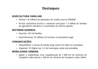AGRICULTURA FAMILIAR
• Efetivar 7,8 milhões de operações de crédito rural no PRONAF
• Prestar assistência técnica e extensão rural para 1,7 milhão de famílias
de agricultores familiares e assentados da reforma agrária
REFORMA AGRÁRIA
• Assentar 120 mil famílias
• Georreferenciar 10 milhões de hectares na Amazônia Legal
COMUNICAÇÕES
• Disponibilizar o serviço de banda larga móvel em todos os municípios
• Implantar TV Digital nos 3,2 mil municípios ainda não atendidos
MOBILIDADE URBANA
• Apoiar a implantação e/ou requalificação de 1.480 km de sistemas de
transporte sobre pneus e 320 km de sistemas de transporte sobre trilhos
Destaques
 