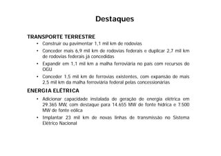 TRANSPORTE TERRESTRE
• Construir ou pavimentar 1,1 mil km de rodovias
• Conceder mais 6,9 mil km de rodovias federais e duplicar 2,7 mil km
de rodovias federais já concedidas
• Expandir em 1,1 mil km a malha ferroviária no país com recursos do
OGU
• Conceder 1,5 mil km de ferrovias existentes, com expansão de mais
2,5 mil km da malha ferroviária federal pelas concessionárias
ENERGIA ELÉTRICA
• Adicionar capacidade instalada de geração de energia elétrica em
29.365 MW, com destaque para 14.655 MW de fonte hídrica e 7.500
MW de fonte eólica
• Implantar 23 mil km de novas linhas de transmissão no Sistema
Elétrico Nacional
Destaques
 