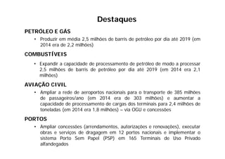PETRÓLEO E GÁS
• Produzir em média 2,5 milhões de barris de petróleo por dia até 2019 (em
2014 era de 2,2 milhões)
COMBUSTÍVEIS
• Expandir a capacidade de processamento de petróleo de modo a processar
2,5 milhões de barris de petróleo por dia até 2019 (em 2014 era 2,1
milhões)
AVIAÇÃO CIVIL
• Ampliar a rede de aeroportos nacionais para o transporte de 385 milhões
de passageiros/ano (em 2014 era de 303 milhões) e aumentar a
capacidade de processamento de cargas dos terminais para 2,4 milhões de
toneladas (em 2014 era 1,8 milhões) – via OGU e concessões
PORTOS
• Ampliar concessões (arrendamentos, autorizações e renovações), executar
obras e serviços de dragagem em 12 portos nacionais e implementar o
sistema Porto Sem Papel (PSP) em 165 Terminais de Uso Privado
alfandegados
Destaques
 