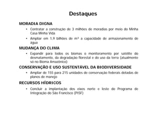 MORADIA DIGNA
• Contratar a construção de 3 milhões de moradias por meio do Minha
Casa Minha Vida
• Ampliar em 1,9 bilhões de m³ a capacidade de armazenamento de
água
MUDANÇA DO CLIMA
• Expandir para todos os biomas o monitoramento por satélite do
desmatamento, da degradação florestal e do uso da terra (atualmente
só no Bioma Amazônico)
CONSERVAÇÃO E USO SUSTENTÁVEL DA BIODIVERSIDADE
• Ampliar de 155 para 215 unidades de conservação federais dotadas de
planos de manejo
RECURSOS HÍDRICOS
• Concluir a implantação dos eixos norte e leste do Programa de
Integração do São Francisco (PISF)
Destaques
 