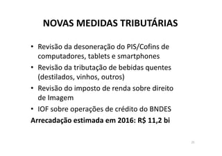 NOVAS MEDIDAS TRIBUTÁRIAS 
• Revisão da desoneração do PIS/Cofins de 
computadores, tablets e smartphones
• Revisão da tributação de bebidas quentes 
(destilados, vinhos, outros)
• Revisão do imposto de renda sobre direito 
de Imagem
• IOF sobre operações de crédito do BNDES
Arrecadação estimada em 2016: R$ 11,2 bi
25
 