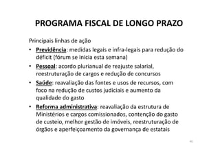 PROGRAMA FISCAL DE LONGO PRAZO
Principais linhas de ação
• Previdência: medidas legais e infra‐legais para redução do 
déficit (fórum se inicia esta semana)
• Pessoal: acordo plurianual de reajuste salarial, 
reestruturação de cargos e redução de concursos
• Saúde: reavaliação das fontes e usos de recursos, com 
foco na redução de custos judiciais e aumento da 
qualidade do gasto
• Reforma administrativa: reavaliação da estrutura de 
Ministérios e cargos comissionados, contenção do gasto 
de custeio, melhor gestão de imóveis, reestruturação de 
órgãos e aperfeiçoamento da governança de estatais
46
 