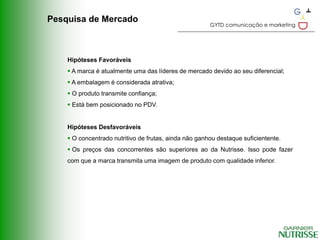 Pesquisa de Mercado
                                                       GYTD comunicação e marketing




    Hipóteses Favoráveis
     A marca é atualmente uma das líderes de mercado devido ao seu diferencial;
     A embalagem é considerada atrativa;
     O produto transmite confiança;
     Está bem posicionado no PDV.


    Hipóteses Desfavoráveis
     O concentrado nutritivo de frutas, ainda não ganhou destaque suficientente.
     Os preços das concorrentes são superiores ao da Nutrisse. Isso pode fazer
    com que a marca transmita uma imagem de produto com qualidade inferior.
 
