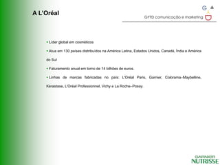 A L’Oréal
                                                                GYTD comunicação e marketing




     Líder global em cosméticos

     Atua em 130 países distribuídos na América Latina, Estados Unidos, Canadá, Índia e América

    do Sul

     Faturamento anual em torno de 14 bilhões de euros.

     Linhas de marcas fabricadas no país: L'Oréal Paris, Garnier, Colorama–Maybelline,

    Kérastase, L'Oréal Professionnel, Vichy e La Roche–Posay.
 