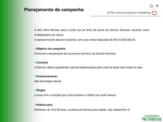 Planejamento de campanha
                                                                GYTD comunicação e marketing




    A atriz Aline Moraes será a porta voz da linha de louros da Garnier Nutrisse, atuando como
    multiplicadora da marca.
    A campanha terá alcance nacional, com uma verba estipulada de R$ 23.000.000,00.


     Objetivo da campanha
    Promover o lançamento de novos tons de louro da Garnier Nutrisse.


     Conceito
    A Garnier utiliza ingredientes naturais selecionados para você se sentir bem todos os dias.


     Posicionamento
    Alta tecnologia natural.


     Slogan
    Louros com a nutrição que você precisa e o brilho que você merece.


     Público-alvo
    Mulheres, de 18 à 59 anos, usuárias de tinturas para cabelo, das classes B e C.
 