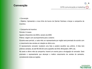 Convenção
                                                           GYTD comunicação e marketing




    Convenção
   - Objetivo: Apresentar a nova linha de louros da Garnier Nutrisse e lançar a campanha de
   incentivo.


    Campanha de Incentivo
   Período: 6 meses
   Agosto à Dezembro de 2008 e Janeiro de 2009.
   Prêmio: viagem com acompanhante para o exterior.
   Durante esse período, a cada mês um representante por região será premiado de acordo com
   o crescimento das vendas em relação ao último ano.
   O representante vencedor receberá uma lista e poderá escolher seu prêmio. A lista terá
   prêmios variados, de até R$ 300,00 como aparelho de DVD, Minisystem, MP4, etc.
   No sexto e último mês da campanha, haverá um evento para a divulgação do vencedor. Será
   premiado o representante que alcançar o melhor crescimento de vendas do semestre,
   considerando todas as regiões.
 