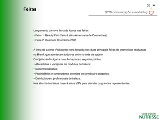 Feiras
                                                                  GYTD comunicação e marketing




    Lançamento da nova linha de louros nas feiras
     Feira 1: Beauty Fair (Feira Latino Americana de Cosméticos).
     Feira 2: Cosmetic Cosmética 2008


    A linha de Louros Vitalizantes será lançada nas duas principais feiras de cosméticos realizadas
    no Brasil, que acontecem todos os anos no mês de agosto.
    O objetivo é divulgar a nova linha para o seguinte público:
     Atacadistas e varejistas de produtos de beleza;
     Supermercadistas;
     Proprietários e compradores de redes de farmácia e drogarias;
     Distribuidores, profissionais de beleza.
    Nos stands das feiras haverá salas VIPs para atender os grandes representantes.
 