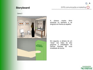 GYTD comunicação e marketing
Storyboard

Cena 2



             A     câmera     mostra    Aline
             entrando no banheiro e se
             dirigindo em frente ao espelho.




             Em seguida, a câmera da um
             “close” nas mãos da atriz
             pegando a embalagem do
             Garnier Nutrisse da nova
             tonalidade de louros.
 