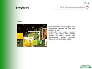 GYTD comunicação e marketing
Storyboard




Cena 3


             Neste momento, várias imagens dos
             ingredientes naturais da tinta são
             exibidas na tela.
             Juntamente com estas imagens
             haverá uma “Lock Off” falando
             atributos da marca Garnier. São
             apresentadas       também     algumas
             etapas da atriz pintando o cabelo.
 