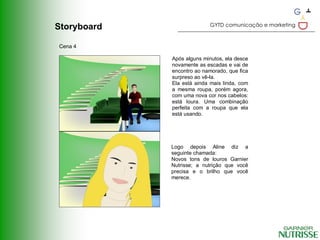GYTD comunicação e marketing
Storyboard

Cena 4

             Após alguns minutos, ela desce
             novamente as escadas e vai de
             encontro ao namorado, que fica
             surpreso ao vê-la.
             Ela está ainda mais linda, com
             a mesma roupa, porém agora,
             com uma nova cor nos cabelos:
             está loura. Uma combinação
             perfeita com a roupa que ela
             está usando.




             Logo depois Aline diz a
             seguinte chamada:
             Novos tons de louros Garnier
             Nutrisse; a nutrição que você
             precisa e o brilho que você
             merece.
 