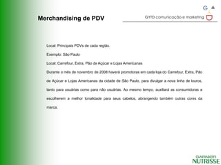 GYTD comunicação e marketing
Merchandising de PDV



  Local: Principais PDVs de cada região.

  Exemplo: São Paulo

  Local: Carrefour, Extra, Pão de Açúcar e Lojas Americanas

  Durante o mês de novembro de 2008 haverá promotoras em cada loja do Carrefour, Extra, Pão

  de Açúcar e Lojas Americanas da cidade de São Paulo, para divulgar a nova linha de louros,

  tanto para usuárias como para não usuárias. Ao mesmo tempo, auxiliará as consumidoras a

  escolherem a melhor tonalidade para seus cabelos, abrangendo também outras cores da

  marca.
 