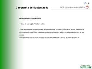 GYTD comunicação e marketing
Campanha de Sustentação



  Promoção para o consumidor


   Tema da promoção: Você em Milão


  Todas as mulheres que adquirirem a tintura Garnier Nutrisse concorrerão a uma viagem com
  acompanhante para Milão mais seis meses de cabeleireiro grátis no melhor cabeleireiro de sua
  cidade.
  Para concorrer, as usuárias deverão enviar uma carta com o código de barra do produto.
 