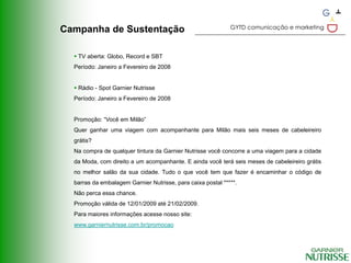 GYTD comunicação e marketing
Campanha de Sustentação

   TV aberta: Globo, Record e SBT
  Período: Janeiro a Fevereiro de 2008


   Rádio - Spot Garnier Nutrisse
  Período: Janeiro a Fevereiro de 2008


  Promoção: “Você em Milão”
  Quer ganhar uma viagem com acompanhante para Milão mais seis meses de cabeleireiro
  grátis?
  Na compra de qualquer tintura da Garnier Nutrisse você concorre a uma viagem para a cidade
  da Moda, com direito a um acompanhante. E ainda você terá seis meses de cabeleireiro grátis
  no melhor salão da sua cidade. Tudo o que você tem que fazer é encaminhar o código de
  barras da embalagem Garnier Nutrisse, para caixa postal *****.
  Não perca essa chance.
  Promoção válida de 12/01/2009 até 21/02/2009.
  Para maiores informações acesse nosso site:
  www.garniernutrisse.com.br/promocao
 