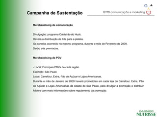 GYTD comunicação e marketing
Campanha de Sustentação

  Merchandising de comunicação


  Divulgação: programa Caldeirão do Huck.
  Haverá a distribuição de Kits para a platéia.
  Os sorteios ocorrerão no mesmo programa, durante o mês de Fevereiro de 2009.
  Serão três premiadas.


  Merchandising de PDV


  - Local: Principais PDVs de cada região.
  Exemplo: São Paulo
  Local: Carrefour, Extra, Pão de Açúcar e Lojas Americanas.
  Durante o mês de Janeiro de 2009 haverá promotoras em cada loja do Carrefour, Extra, Pão
  de Açúcar e Lojas Americanas da cidade de São Paulo, para divulgar a promoção e distribuir
  folders com mais informações sobre regulamento da promoção.
 